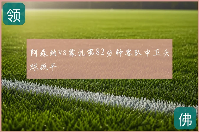 阿森纳vs蒙扎第82分钟客队中卫头球扳平